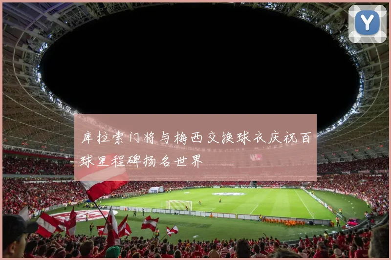 库拉索门将与梅西交换球衣庆祝百球里程碑扬名世界