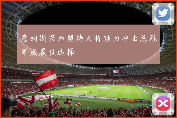 詹姆斯若加盟热火将助力冲击总冠军成最佳选择