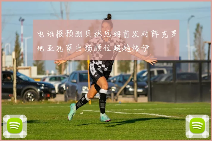 电讯报预测贝林厄姆首发对阵克罗地亚孔萨出场顺位超越格伊
