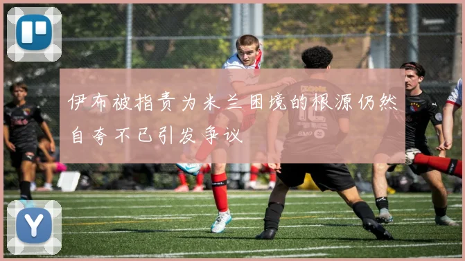 伊布被指责为米兰困境的根源仍然自夸不已引发争议