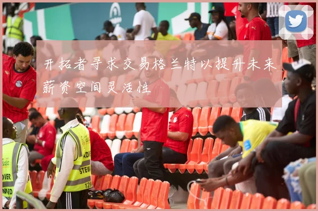 开拓者寻求交易格兰特以提升未来薪资空间灵活性