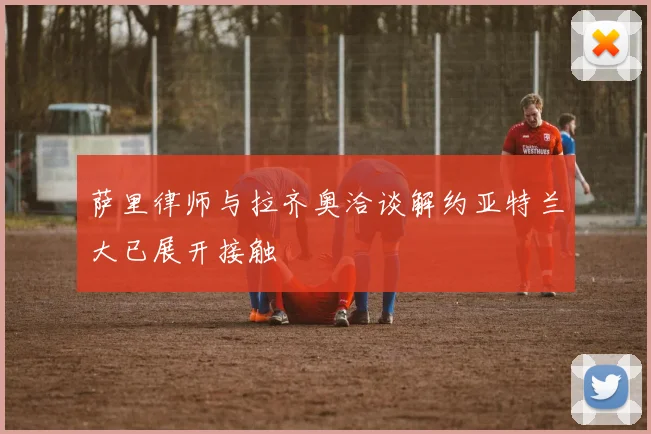 萨里律师与拉齐奥洽谈解约亚特兰大已展开接触