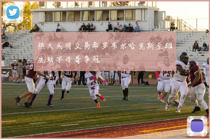 热火或将交易希罗韦尔哈克斯至雄鹿助字母哥争冠