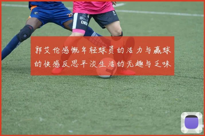 郭艾伦感慨年轻球员的活力与赢球的快感反思平淡生活的无趣与乏味