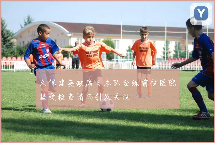 久保建英缺席日本队合练前往医院接受检查情况引发关注