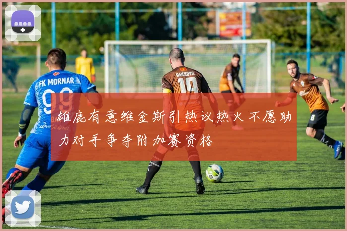 雄鹿有意维金斯引热议热火不愿助力对手争夺附加赛资格