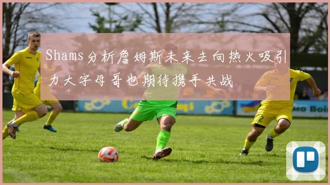 Shams分析詹姆斯未来去向热火吸引力大字母哥也期待携手共战