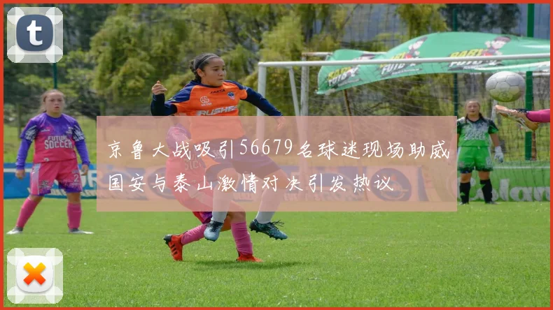 京鲁大战吸引56679名球迷现场助威国安与泰山激情对决引发热议