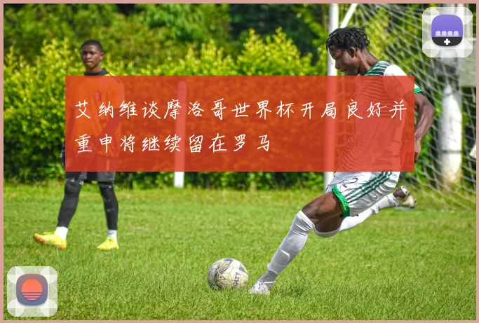 艾纳维谈摩洛哥世界杯开局良好并重申将继续留在罗马