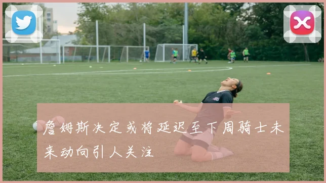 詹姆斯决定或将延迟至下周骑士未来动向引人关注