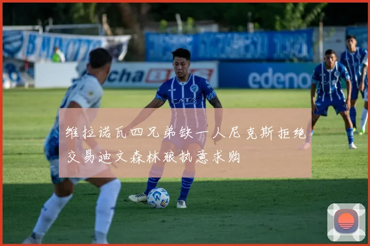 维拉诺瓦四兄弟缺一人尼克斯拒绝交易迪文森林狼执意求购