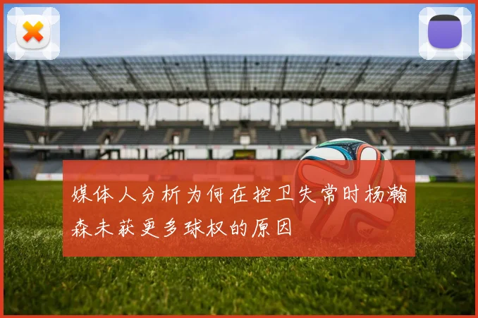 媒体人分析为何在控卫失常时杨瀚森未获更多球权的原因