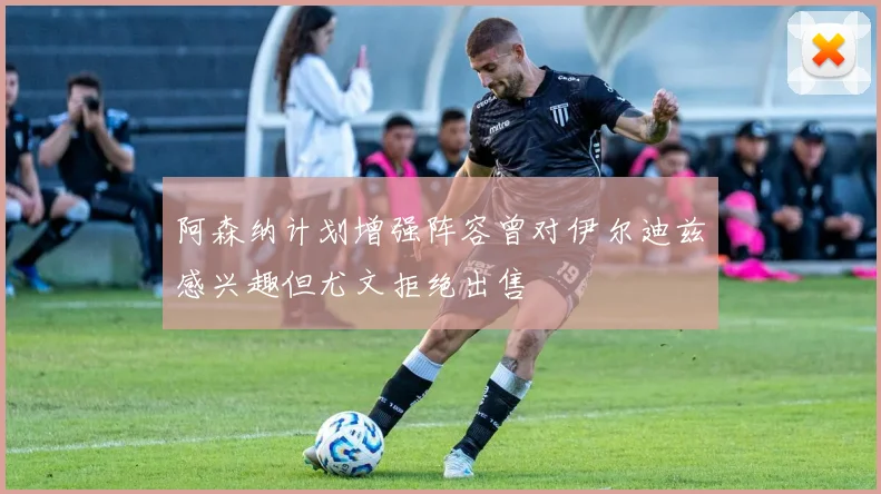 阿森纳计划增强阵容曾对伊尔迪兹感兴趣但尤文拒绝出售