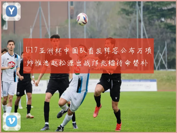 U17亚洲杯中国队首发阵容公布万项帅惟浩赵松源出战邝兆镭待命替补