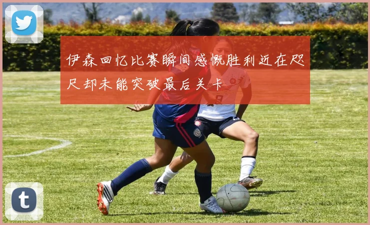 伊森回忆比赛瞬间感慨胜利近在咫尺却未能突破最后关卡