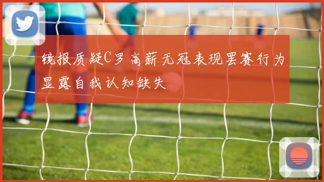 镜报质疑C罗高薪无冠表现罢赛行为显露自我认知缺失