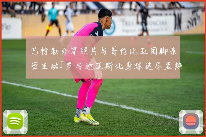 巴特勒分享照片与哥伦比亚国脚亲密互动J罗与迪亚斯化身球迷尽显热情