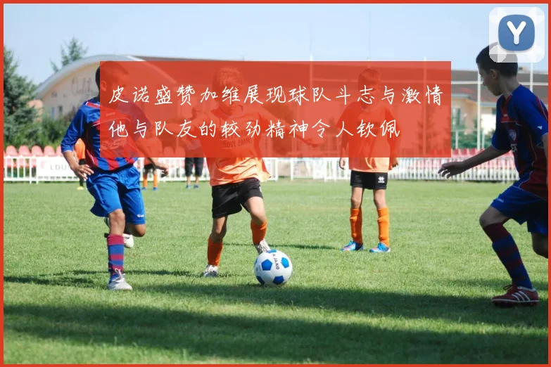 皮诺盛赞加维展现球队斗志与激情他与队友的较劲精神令人钦佩