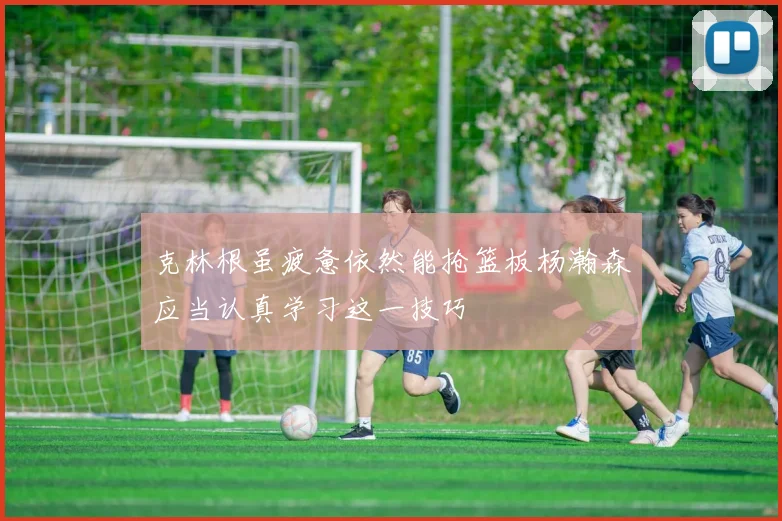 克林根虽疲惫依然能抢篮板杨瀚森应当认真学习这一技巧