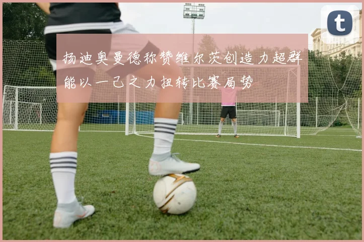 扬迪奥曼德称赞维尔茨创造力超群能以一己之力扭转比赛局势