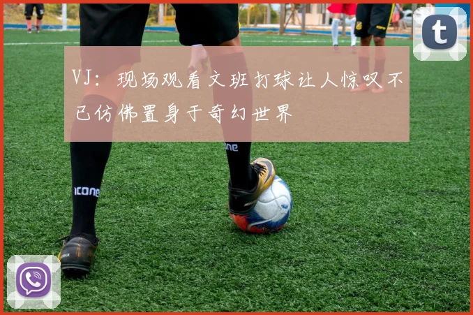 VJ：现场观看文班打球让人惊叹不已仿佛置身于奇幻世界