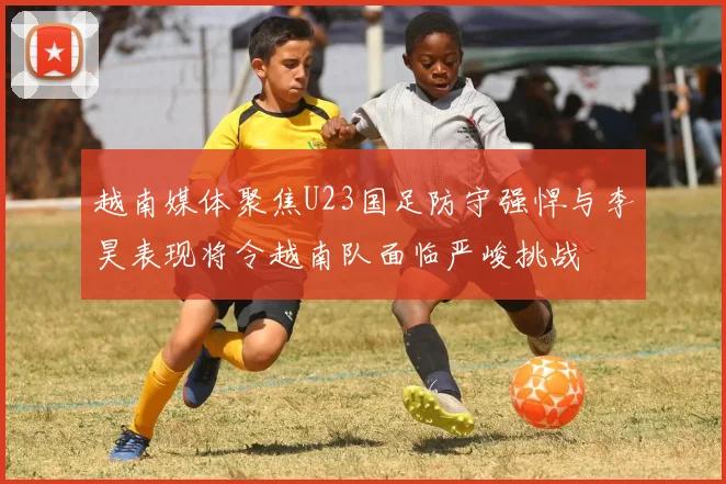 越南媒体聚焦U23国足防守强悍与李昊表现将令越南队面临严峻挑战