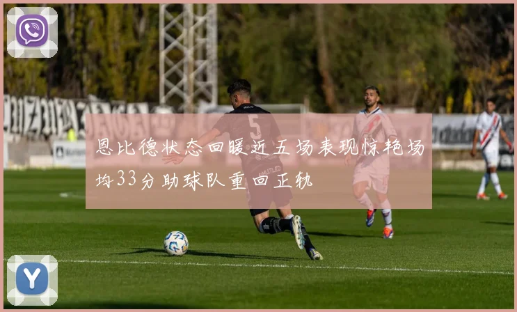恩比德状态回暖近五场表现惊艳场均33分助球队重回正轨