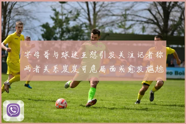 字母哥与球迷互怼引发关注记者称两者关系岌岌可危局面或愈发尴尬